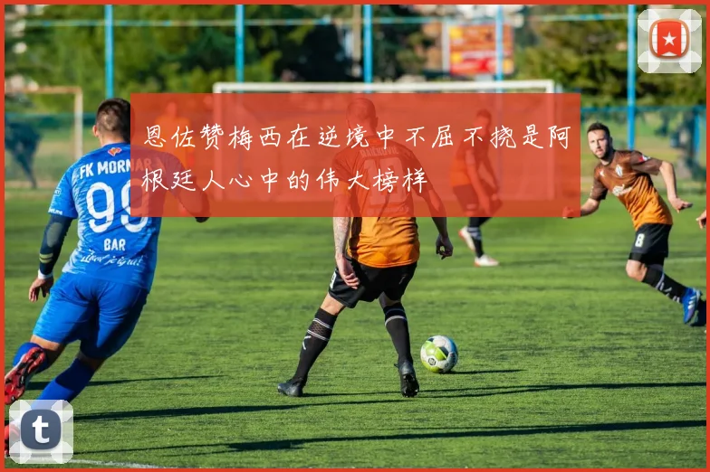 恩佐赞梅西在逆境中不屈不挠是阿根廷人心中的伟大榜样