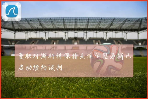 曼联对斯科特保持关注伯恩茅斯已启动续约谈判