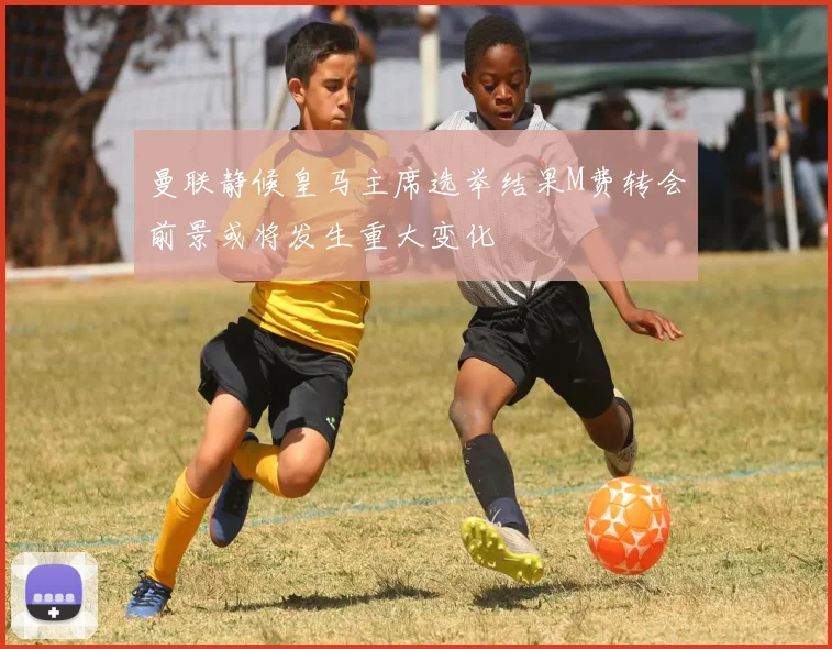 曼联静候皇马主席选举结果M费转会前景或将发生重大变化