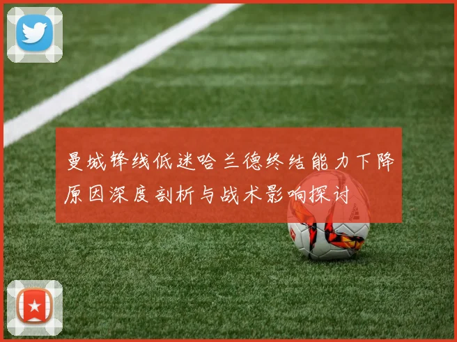曼城锋线低迷哈兰德终结能力下降原因深度剖析与战术影响探讨