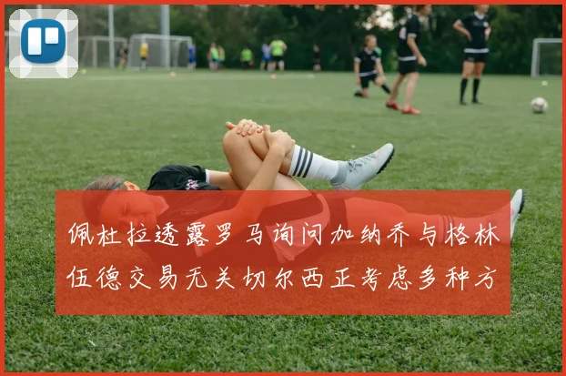 佩杜拉透露罗马询问加纳乔与格林伍德交易无关切尔西正考虑多种方案