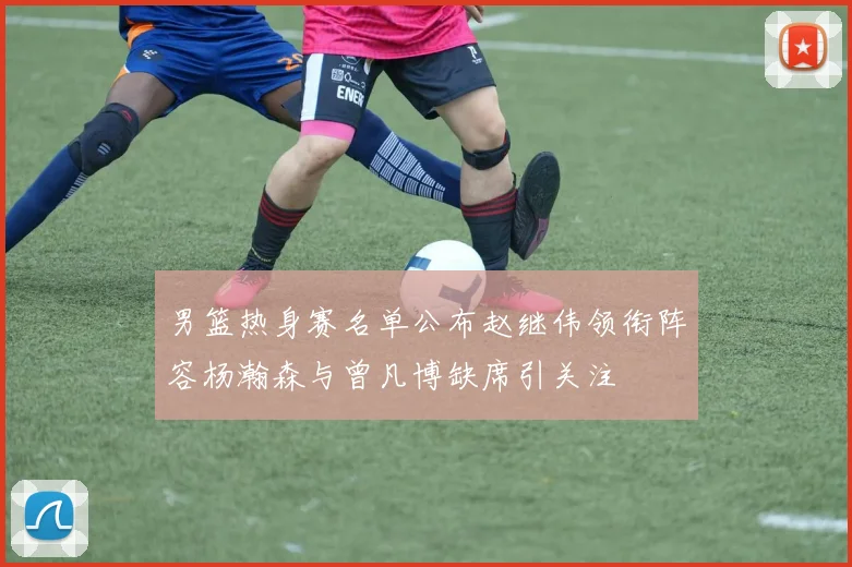 男篮热身赛名单公布赵继伟领衔阵容杨瀚森与曾凡博缺席引关注