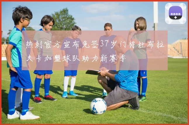 热刺官方宣布免签37岁门将杜布拉夫卡加盟球队助力新赛季