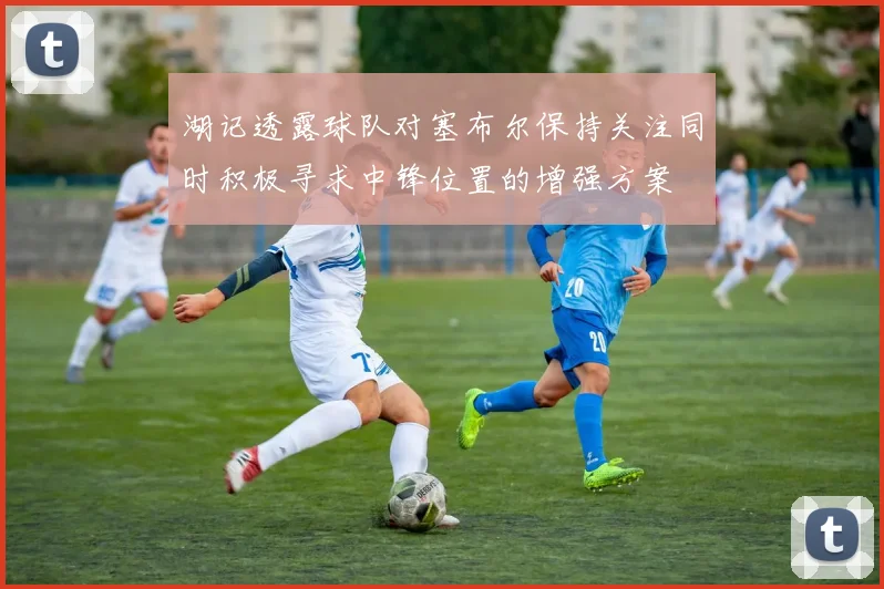 湖记透露球队对塞布尔保持关注同时积极寻求中锋位置的增强方案
