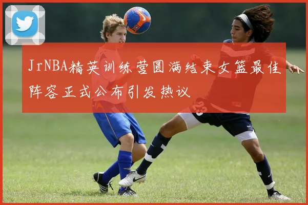 JrNBA精英训练营圆满结束女篮最佳阵容正式公布引发热议
