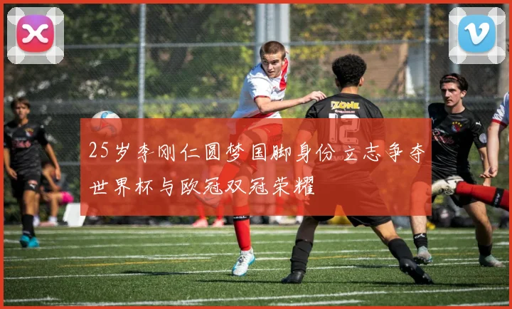 25岁李刚仁圆梦国脚身份立志争夺世界杯与欧冠双冠荣耀