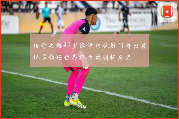 传奇之路40岁诺伊尔双冠门将出场纪录领跑世界杯与欧洲杯历史