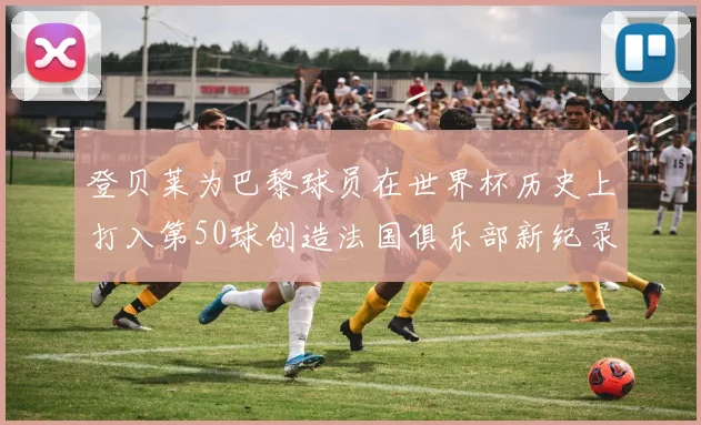 登贝莱为巴黎球员在世界杯历史上打入第50球创造法国俱乐部新纪录