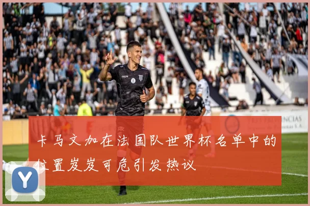 卡马文加在法国队世界杯名单中的位置岌岌可危引发热议