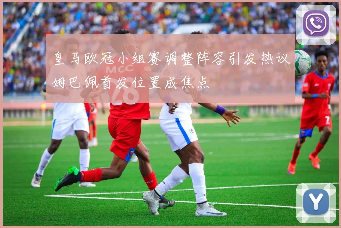 皇马欧冠小组赛调整阵容引发热议姆巴佩首发位置成焦点