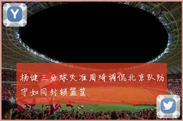杨健三分球失准周琦调侃北京队防守如同封锁篮筐