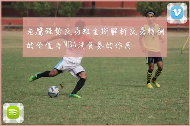 老鹰强势交易维金斯解析交易特例的价值与NBA消费券的作用