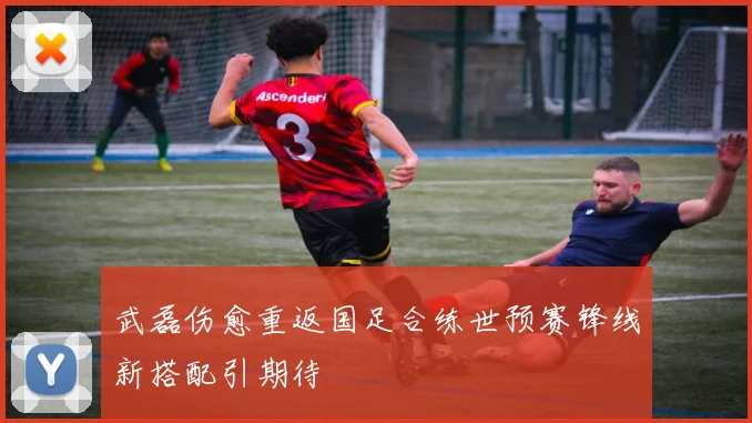 武磊伤愈重返国足合练世预赛锋线新搭配引期待