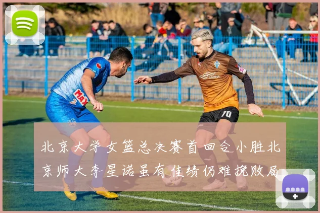 北京大学女篮总决赛首回合小胜北京师大李星诺虽有佳绩仍难挽败局