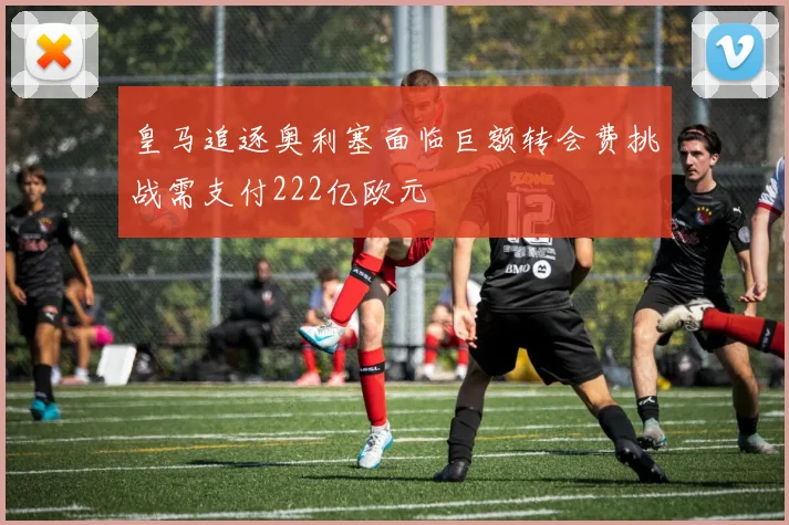 皇马追逐奥利塞面临巨额转会费挑战需支付222亿欧元