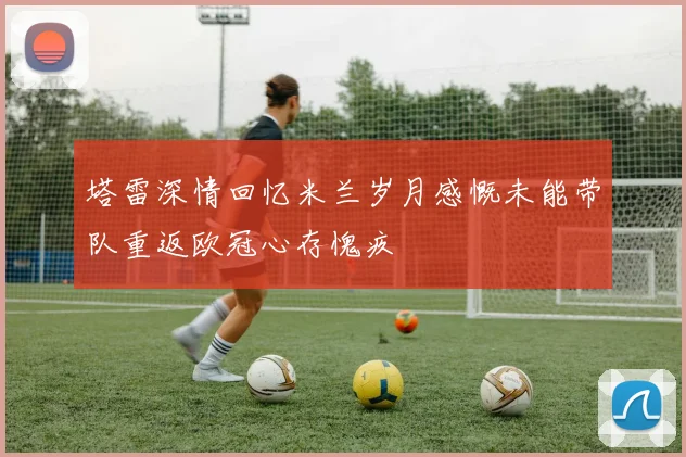 塔雷深情回忆米兰岁月感慨未能带队重返欧冠心存愧疚