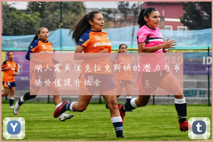 湖人需关注克拉克斯顿的潜力与市场价值提升机会