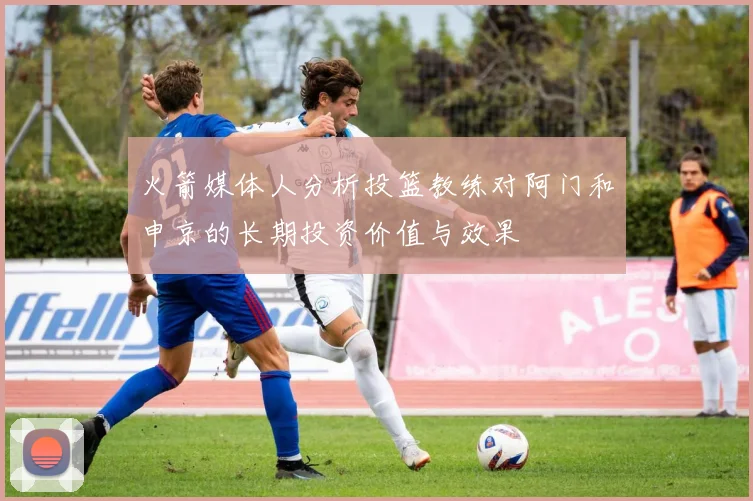 火箭媒体人分析投篮教练对阿门和申京的长期投资价值与效果