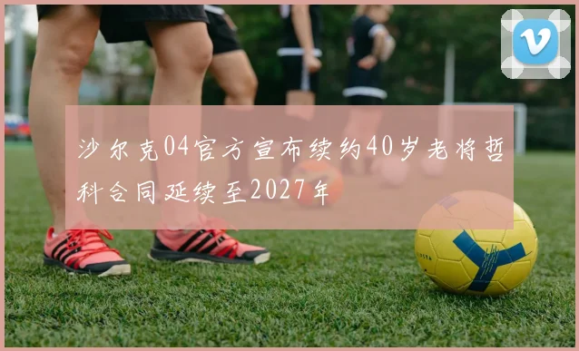 沙尔克04官方宣布续约40岁老将哲科合同延续至2027年