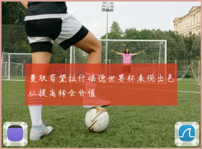 曼联寄望拉什福德世界杯表现出色以提高转会价值
