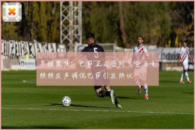 早报聚焦：巴萨正式签约戈登马竞频频发声调侃巴萨引发热议