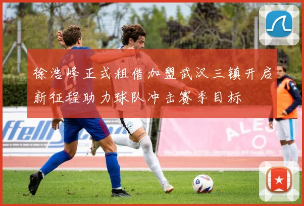 徐浩峰正式租借加盟武汉三镇开启新征程助力球队冲击赛季目标