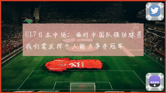 U17日本中场：面对中国队强劲球员我们需发挥个人能力争夺冠军