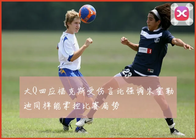 大Q回应福克斯受伤言论强调朱霍勒迪同样能掌控比赛局势