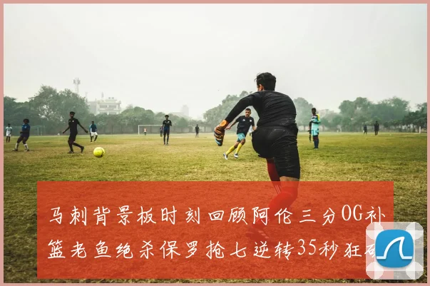 马刺背景板时刻回顾阿伦三分OG补篮老鱼绝杀保罗抢七逆转35秒狂砍13分