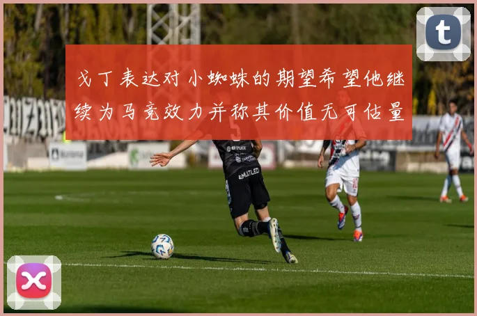 戈丁表达对小蜘蛛的期望希望他继续为马竞效力并称其价值无可估量